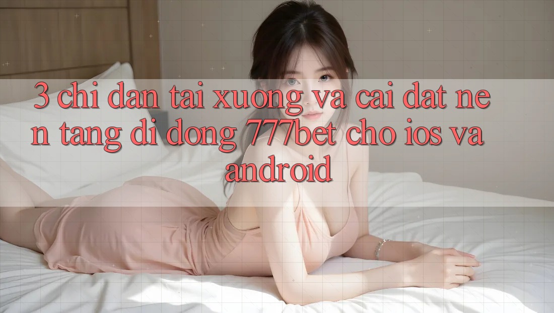 3. Chỉ dẫn Tải xuống Và Cài Đặt Nền tảng di động 777bet Cho iOS Và Android