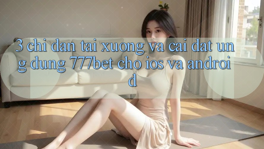 3. Chỉ dẫn Tải xuống Và Cài Đặt Ứng dụng 777bet Cho iOS Và Android