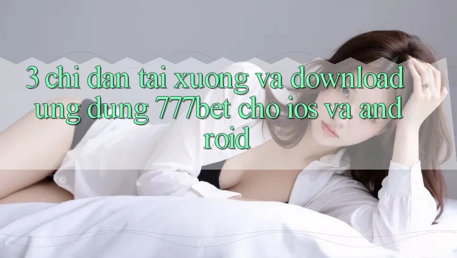 3. Chỉ dẫn Tải xuống Và Download Ứng Dụng 777bet Cho iOS Và Android