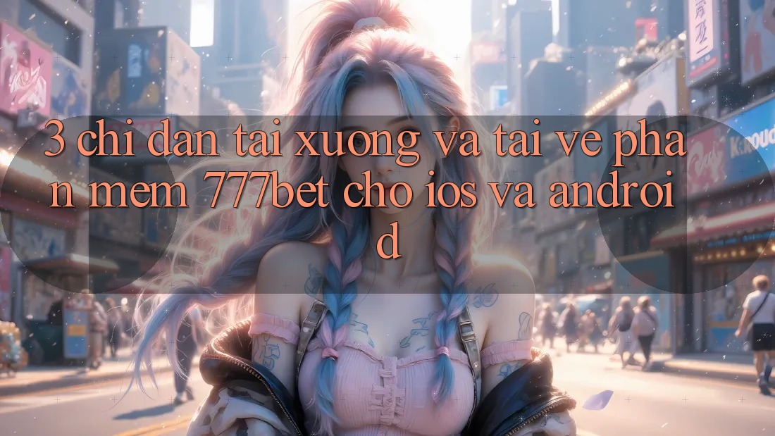 3. Chỉ dẫn Tải xuống Và Tải về Phần mềm 777bet Cho iOS Và Android
