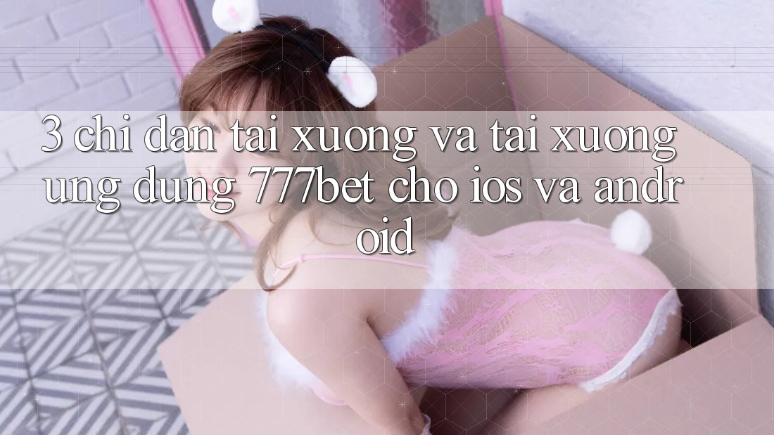 3. Chỉ dẫn Tải xuống Và Tải xuống Ứng Dụng 777bet Cho iOS Và Android 3. Chỉ dẫn Tải xuống Và Tải xuống Ứng Dụng 777bet Cho iOS Và Android