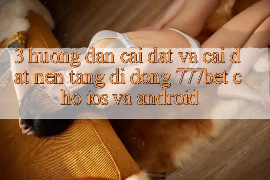 3. Hướng Dẫn Cài đặt Và Cài Đặt Nền tảng di động 777bet Cho iOS Và Android