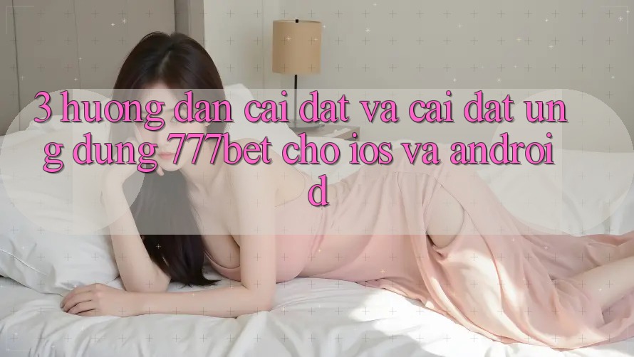 3. Hướng Dẫn Cài đặt Và Cài Đặt Ứng Dụng 777bet Cho iOS Và Android