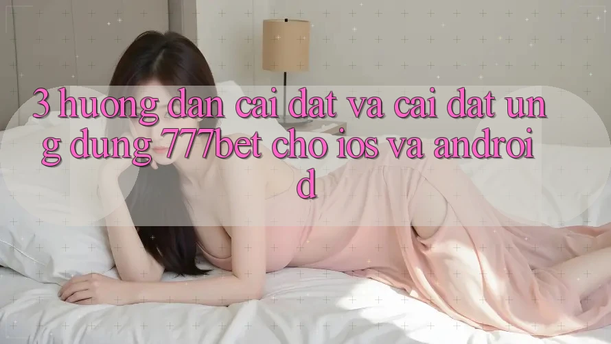 3. Hướng Dẫn Cài đặt Và Cài Đặt Ứng Dụng 777bet Cho iOS Và Android