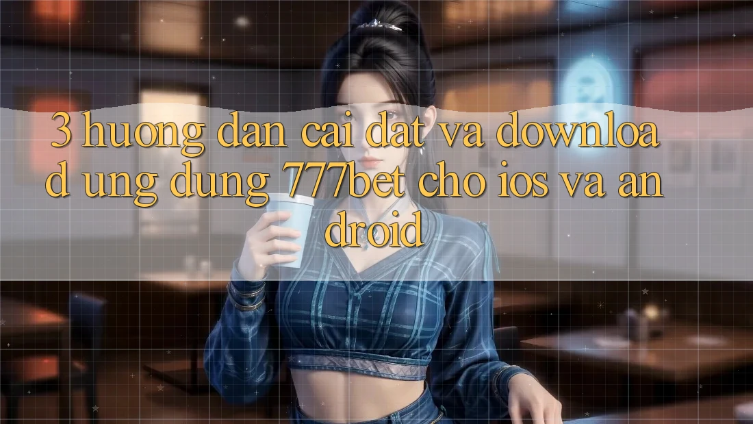 3. Hướng Dẫn Cài đặt Và Download Ứng Dụng 777bet Cho iOS Và Android