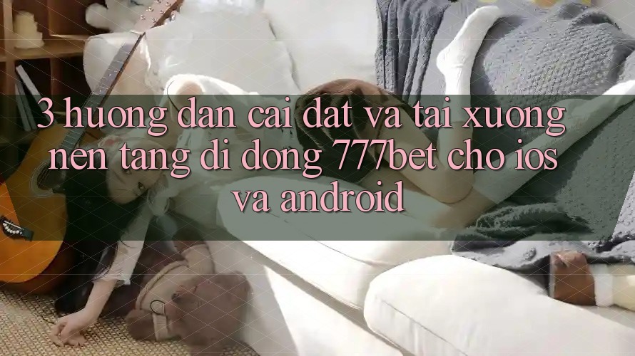 3. Hướng Dẫn Cài đặt Và Tải xuống Nền tảng di động 777bet Cho iOS Và Android