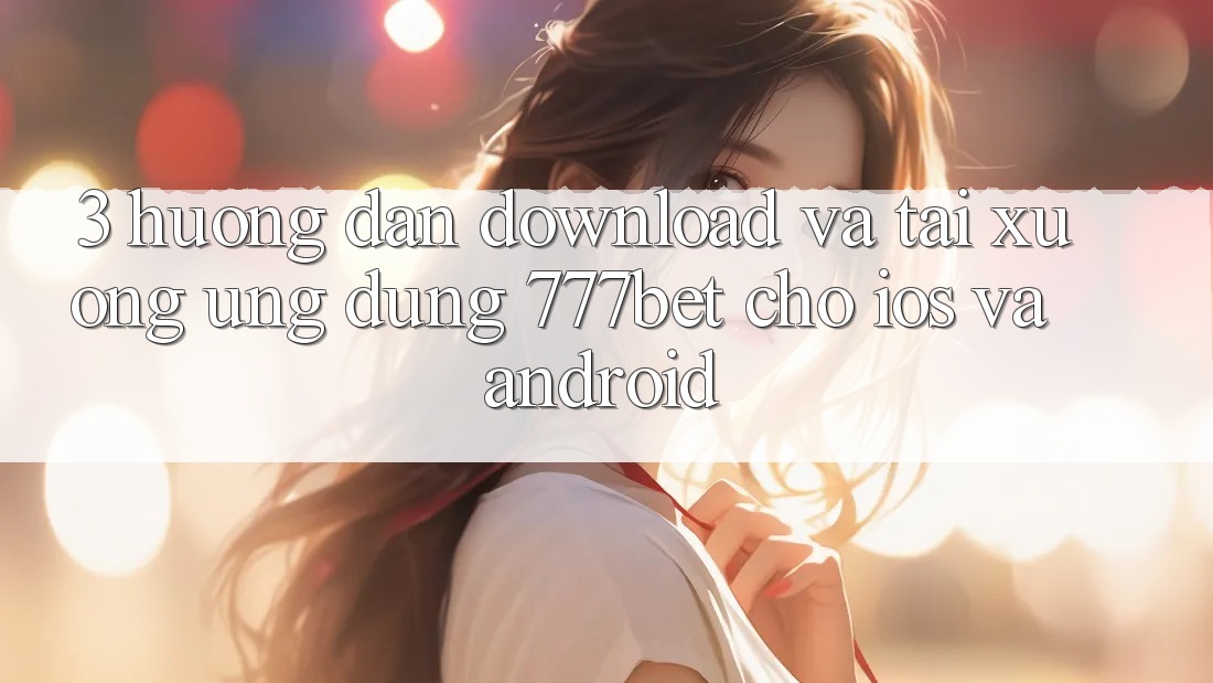 3. Hướng Dẫn Download Và Tải xuống Ứng Dụng 777bet Cho iOS Và Android