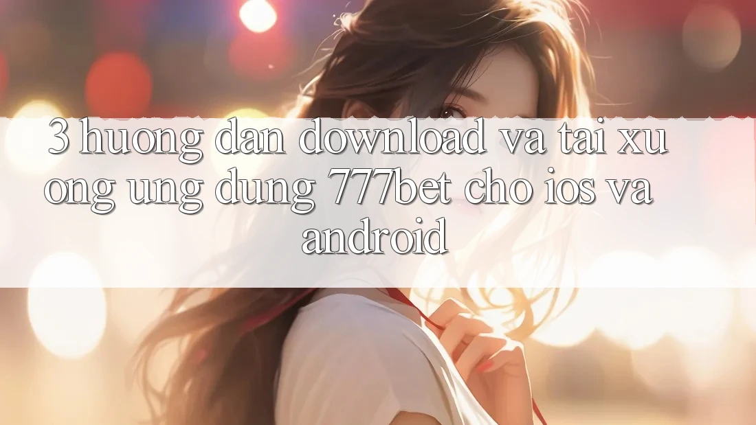 3. Hướng Dẫn Download Và Tải xuống Ứng Dụng 777bet Cho iOS Và Android