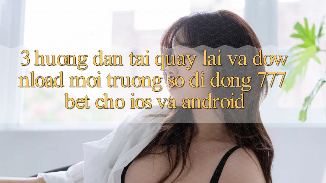 3. Hướng Dẫn Tải quay lại Và Download Môi trường số di động 777bet Cho iOS Và Android
