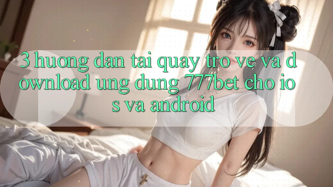3. Hướng Dẫn Tải quay trở về Và Download Ứng Dụng 777bet Cho iOS Và Android