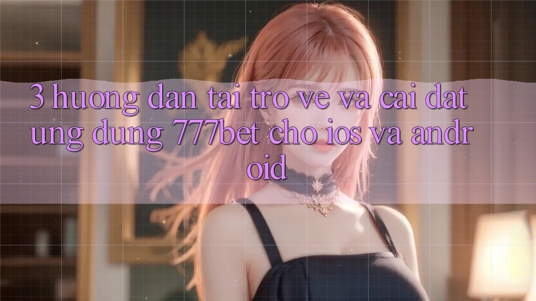 3. Hướng Dẫn Tải trở về Và Cài Đặt Ứng Dụng 777bet Cho iOS Và Android