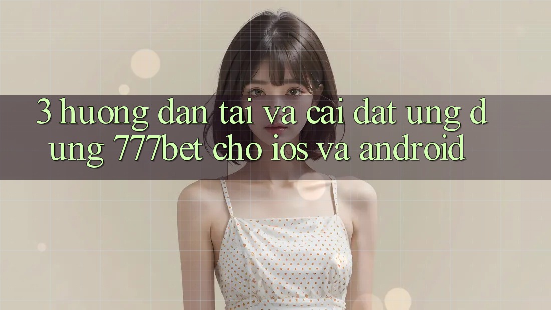 3. Hướng Dẫn Tải Và Cài Đặt Ứng Dụng 777bet Cho iOS Và Android
