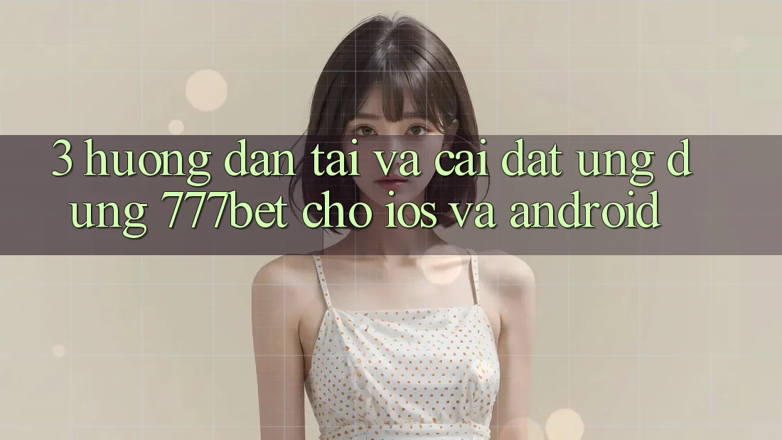 3. Hướng Dẫn Tải Và Cài Đặt Ứng Dụng 777bet Cho iOS Và Android