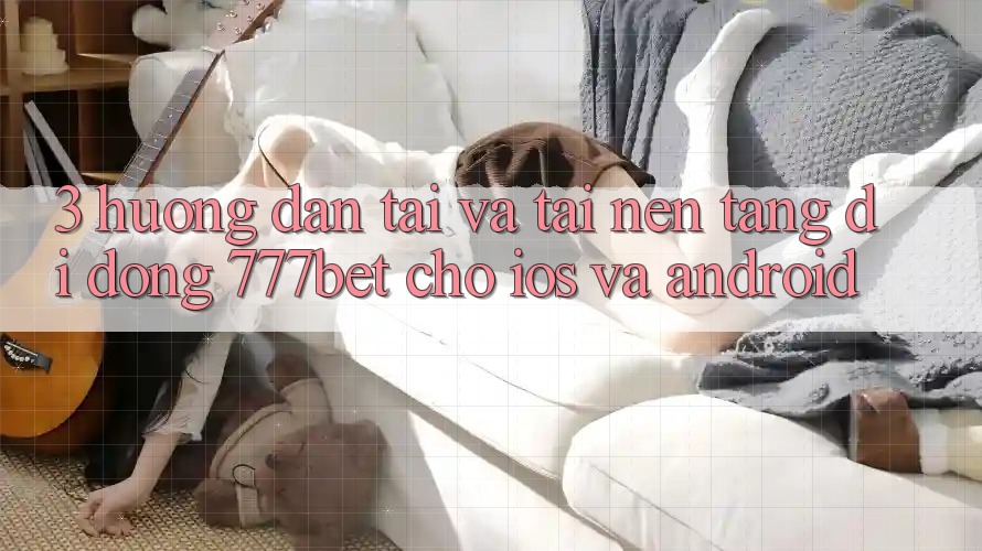 3. Hướng Dẫn Tải Và Tải Nền tảng di động 777bet Cho iOS Và Android