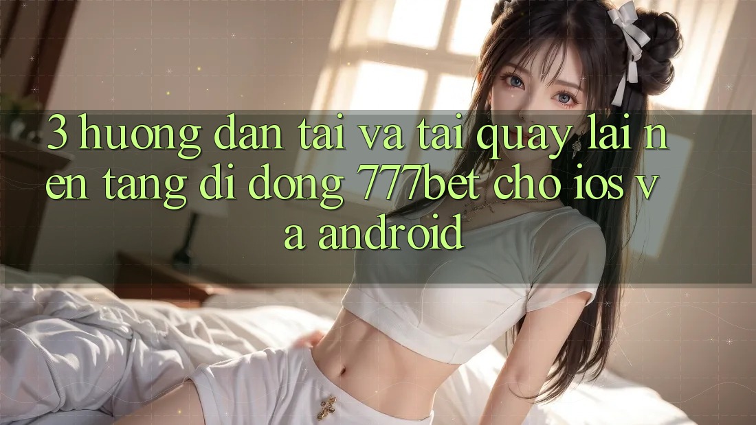 3. Hướng Dẫn Tải Và Tải quay lại Nền tảng di động 777bet Cho iOS Và Android