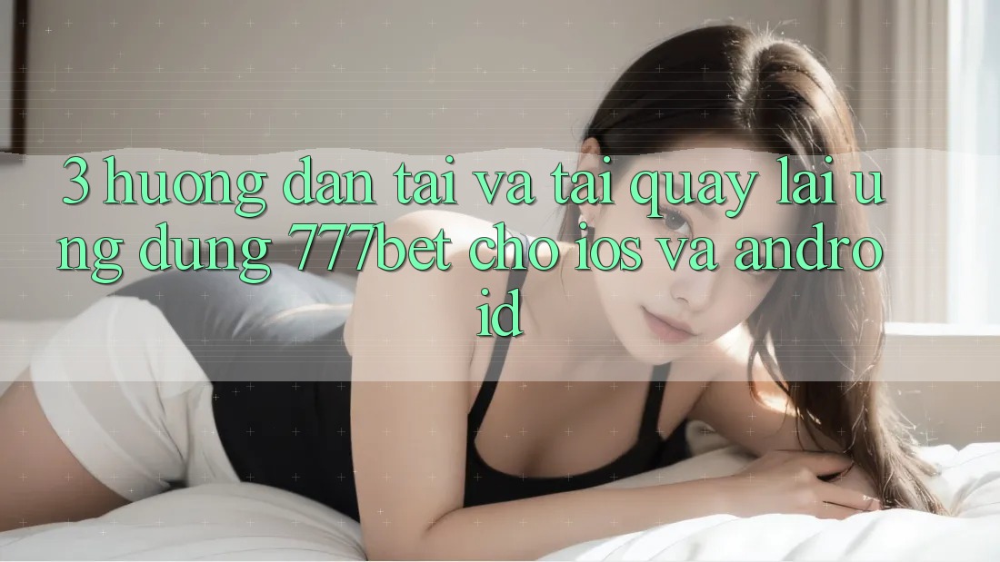 3. Hướng Dẫn Tải Và Tải quay lại Ứng Dụng 777bet Cho iOS Và Android
