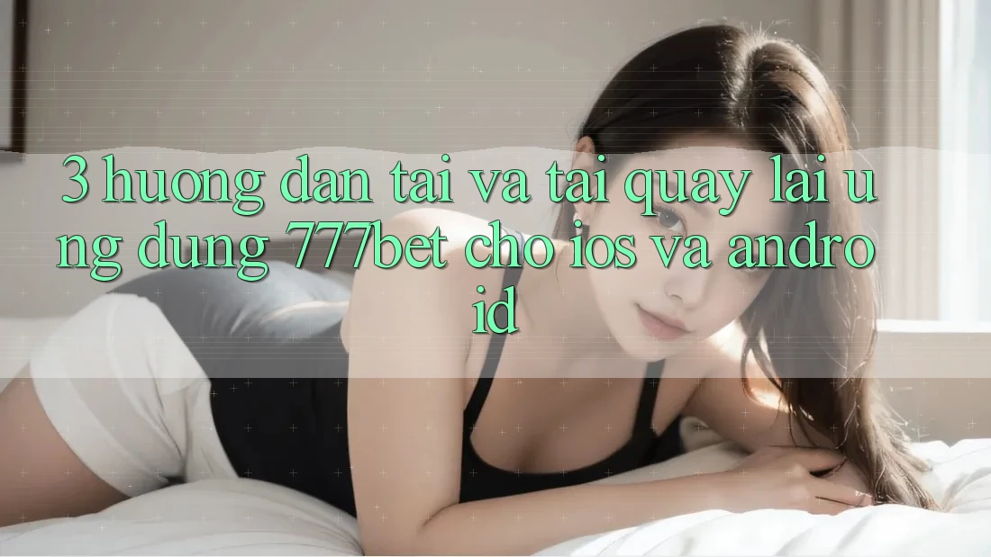 3. Hướng Dẫn Tải Và Tải quay lại Ứng Dụng 777bet Cho iOS Và Android
