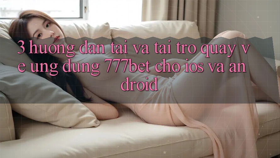 3. Hướng Dẫn Tải Và Tải trở quay về Ứng Dụng 777bet Cho iOS Và Android