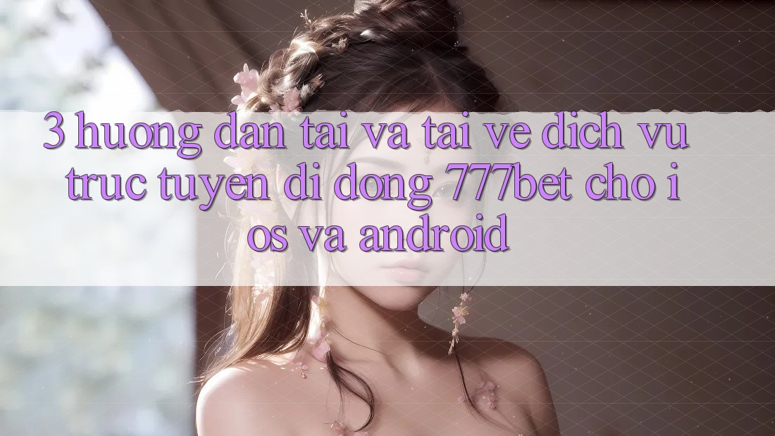 3. Hướng Dẫn Tải Và Tải về Dịch vụ trực tuyến di động 777bet Cho iOS Và Android