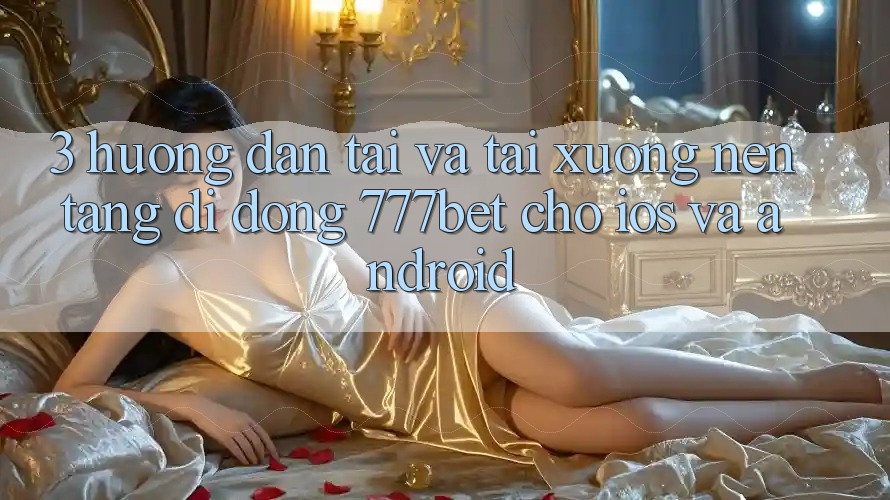 3. Hướng Dẫn Tải Và Tải xuống Nền tảng di động 777bet Cho iOS Và Android