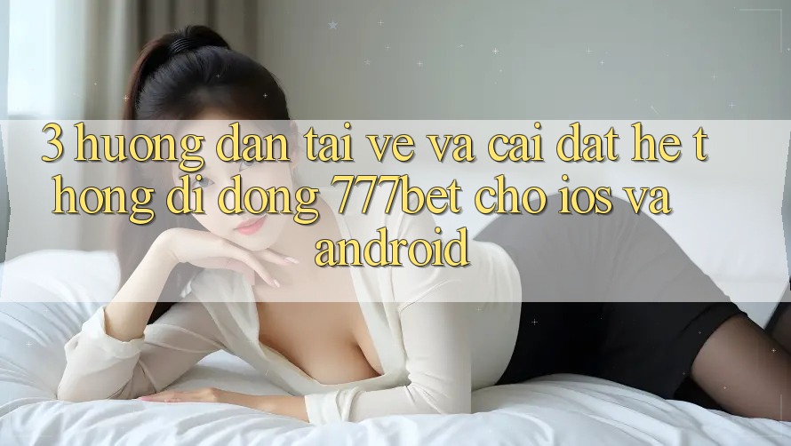 3. Hướng Dẫn Tải về Và Cài Đặt Hệ thống di động 777bet Cho iOS Và Android