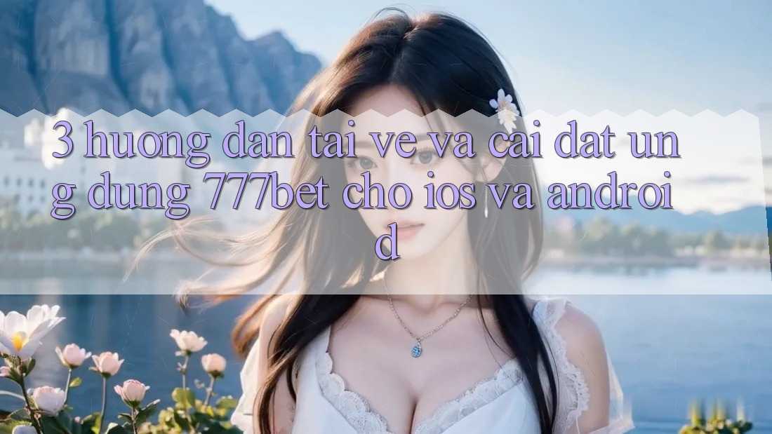 3. Hướng Dẫn Tải về Và Cài Đặt Ứng Dụng 777bet Cho iOS Và Android
