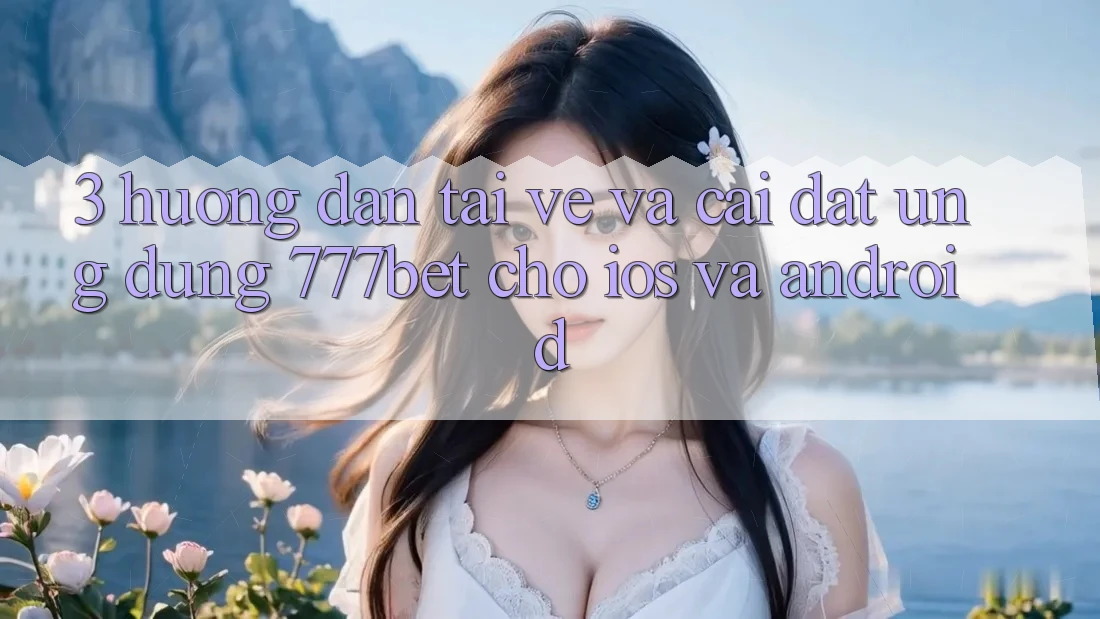 3. Hướng Dẫn Tải về Và Cài Đặt Ứng Dụng 777bet Cho iOS Và Android