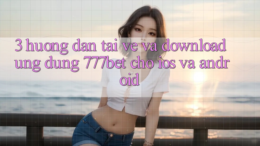 3. Hướng Dẫn Tải về Và Download Ứng Dụng 777bet Cho iOS Và Android