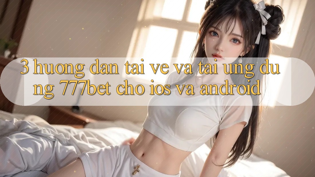 3. Hướng Dẫn Tải về Và Tải Ứng Dụng 777bet Cho iOS Và Android