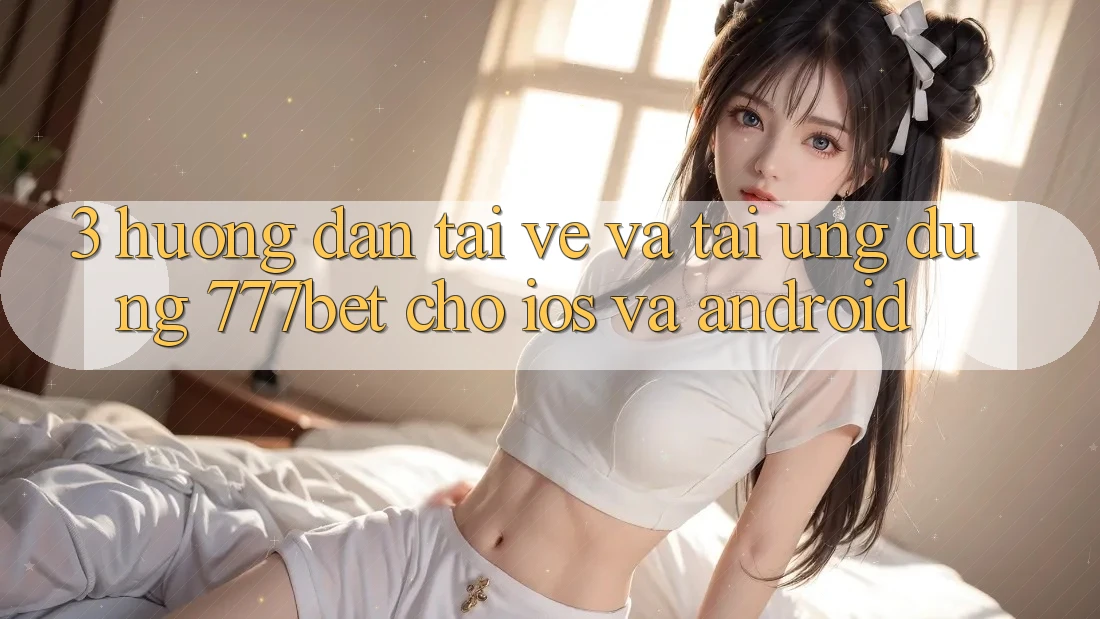 3. Hướng Dẫn Tải về Và Tải Ứng Dụng 777bet Cho iOS Và Android