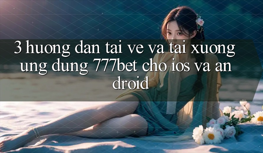 3. Hướng Dẫn Tải về Và Tải xuống Ứng Dụng 777bet Cho iOS Và Android