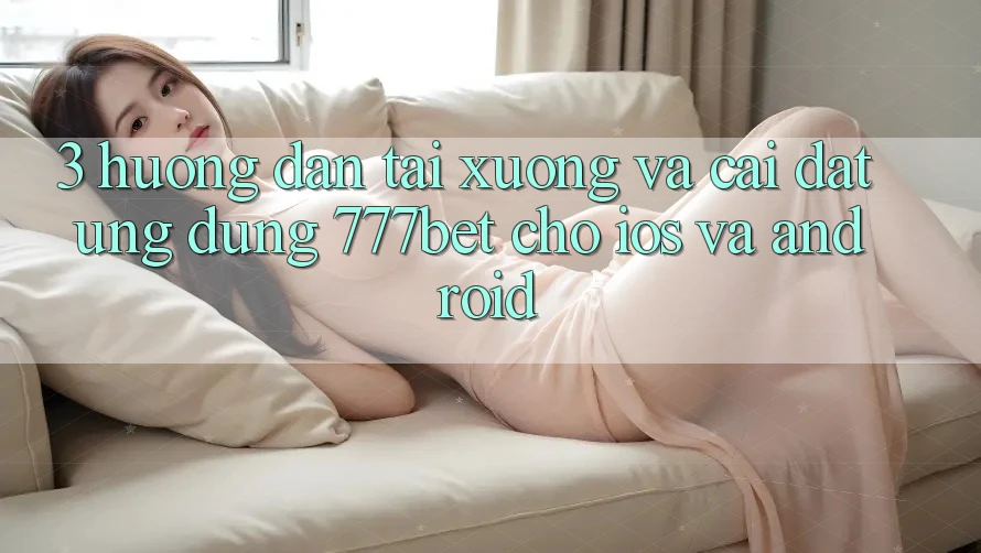 3. Hướng Dẫn Tải xuống Và Cài Đặt Ứng Dụng 777bet Cho iOS Và Android