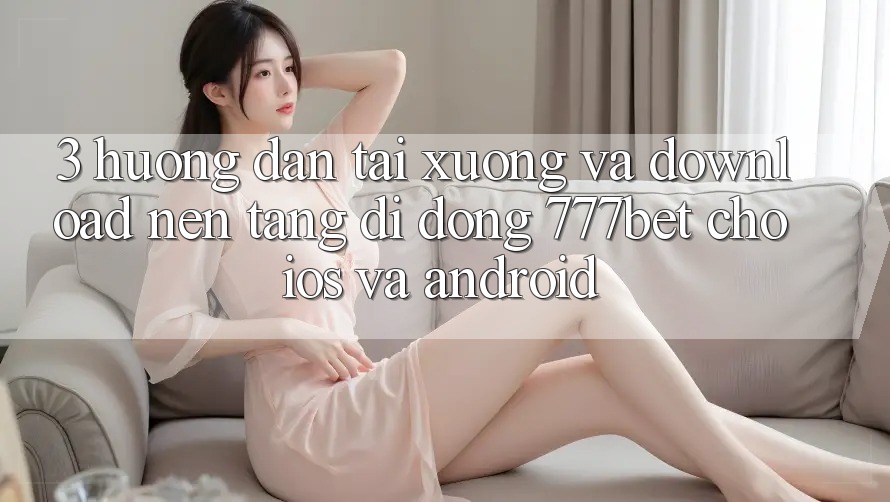 3. Hướng Dẫn Tải xuống Và Download Nền tảng di động 777bet Cho iOS Và Android