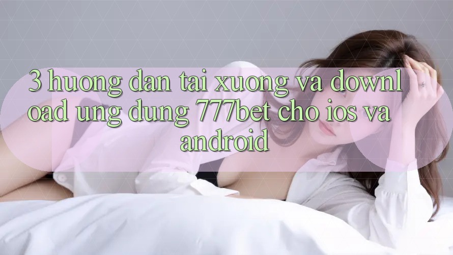 3. Hướng Dẫn Tải xuống Và Download Ứng Dụng 777bet Cho iOS Và Android