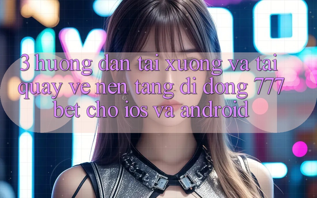 3. Hướng Dẫn Tải xuống Và Tải quay về Nền tảng di động 777bet Cho iOS Và Android