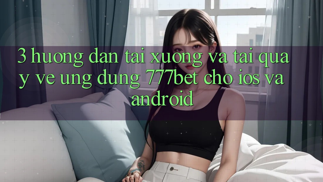 3. Hướng Dẫn Tải xuống Và Tải quay về Ứng Dụng 777bet Cho iOS Và Android