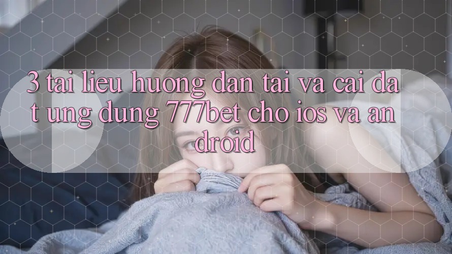 3. Tài liệu hướng dẫn Tải Và Cài Đặt Ứng Dụng 777bet Cho iOS Và Android