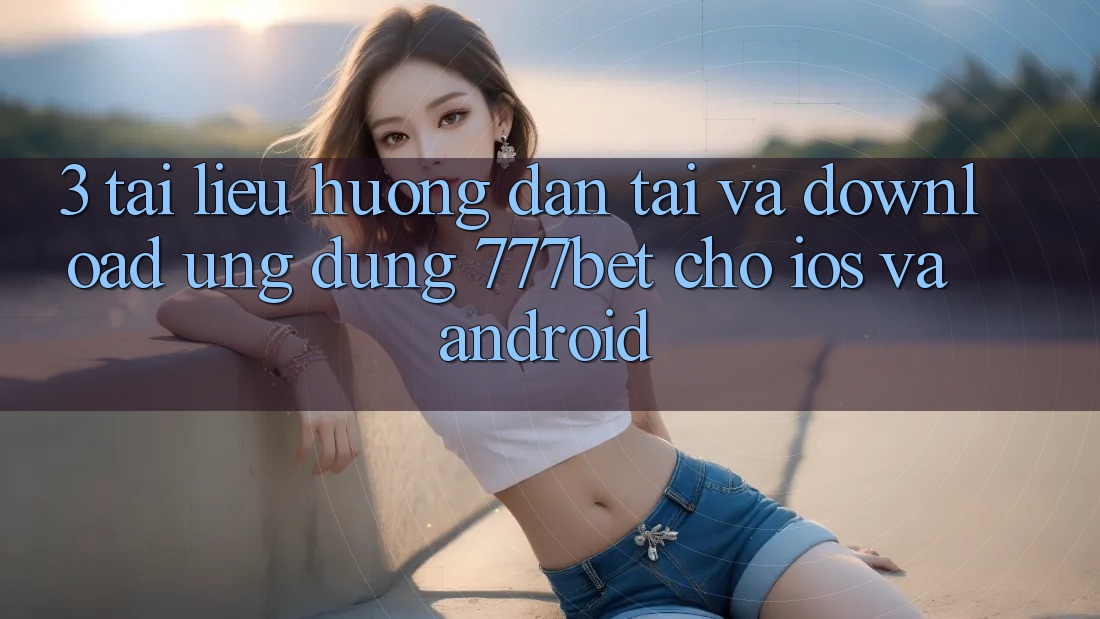 3. Tài liệu hướng dẫn Tải Và Download Ứng Dụng 777bet Cho iOS Và Android