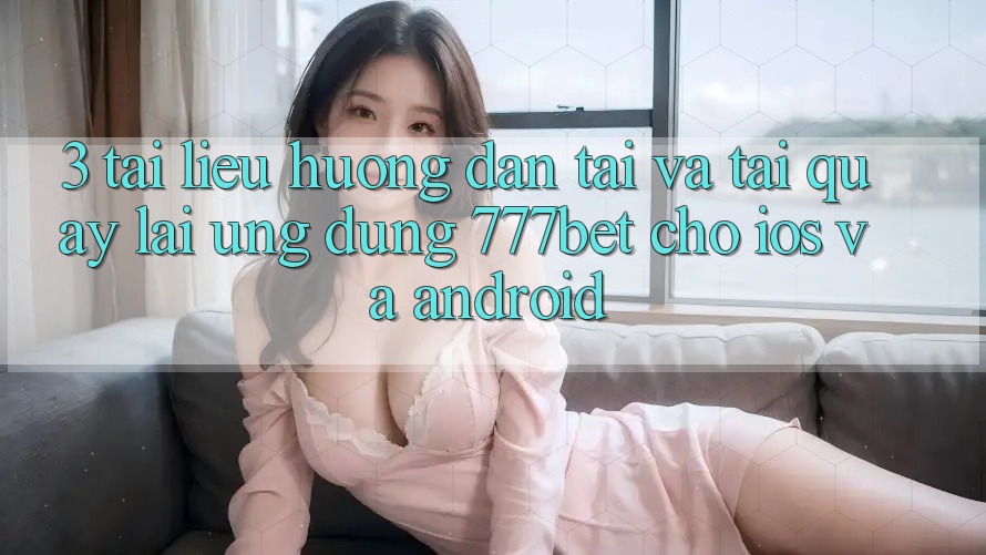3. Tài liệu hướng dẫn Tải Và Tải quay lại Ứng Dụng 777bet Cho iOS Và Android