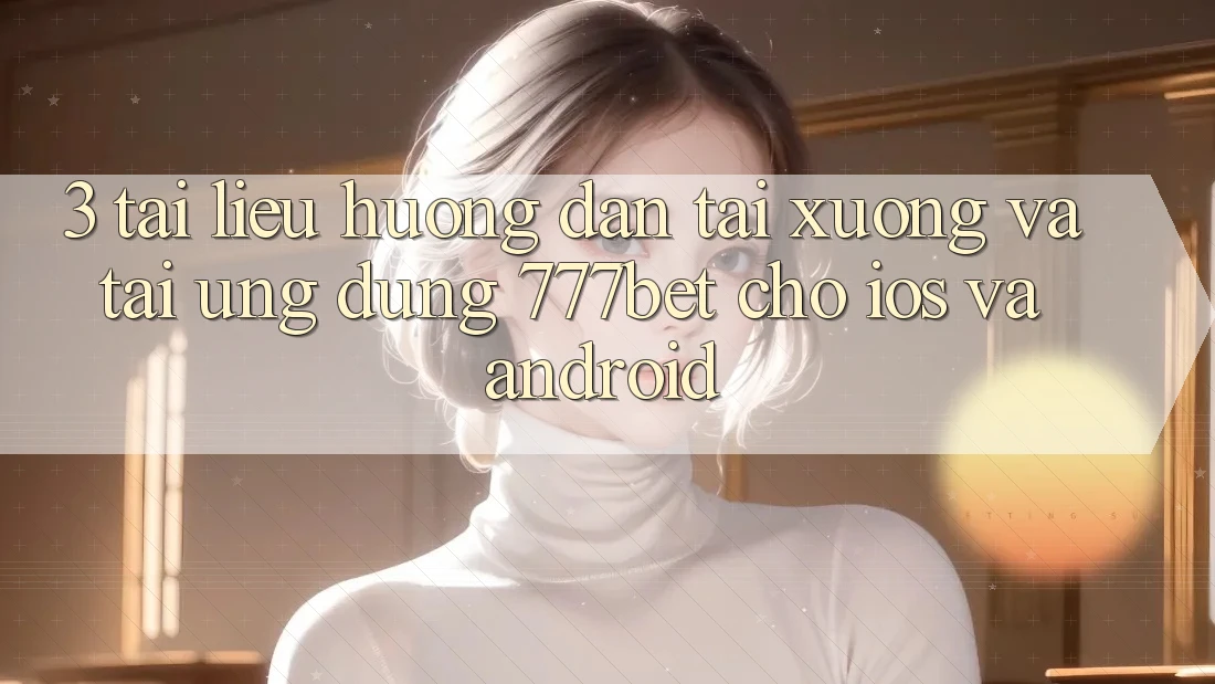 3. Tài liệu hướng dẫn Tải xuống Và Tải Ứng Dụng 777bet Cho iOS Và Android