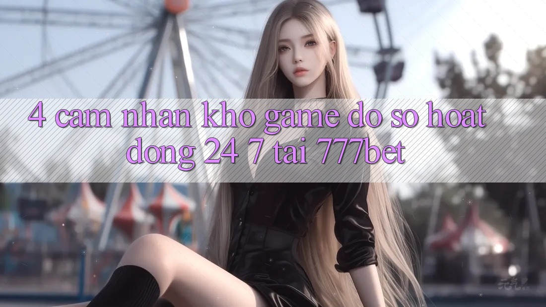 4. Cảm nhận Kho Game Đồ Sộ Hoạt Động 24/7 Tại 777bet