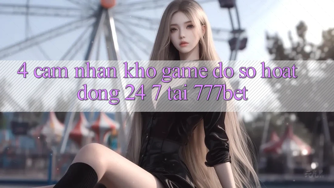 4. Cảm nhận Kho Game Đồ Sộ Hoạt Động 24/7 Tại 777bet