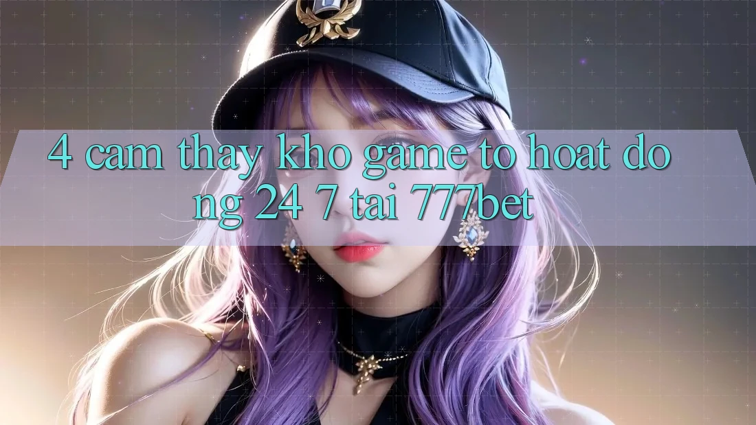 4. Cảm thấy Kho Game To Hoạt Động 24/7 Tại 777bet