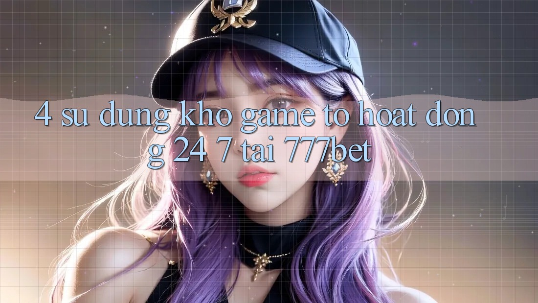 4. Sử dụng Kho Game To Hoạt Động 24/7 Tại 777bet 4. Sử dụng Kho Game To Hoạt Động 24/7 Tại 777bet