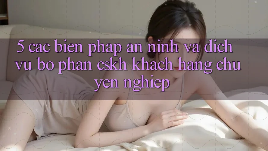 5. Các Biện Pháp An ninh Và Dịch Vụ Bộ phận CSKH Khách Hàng Chuyên Nghiệp