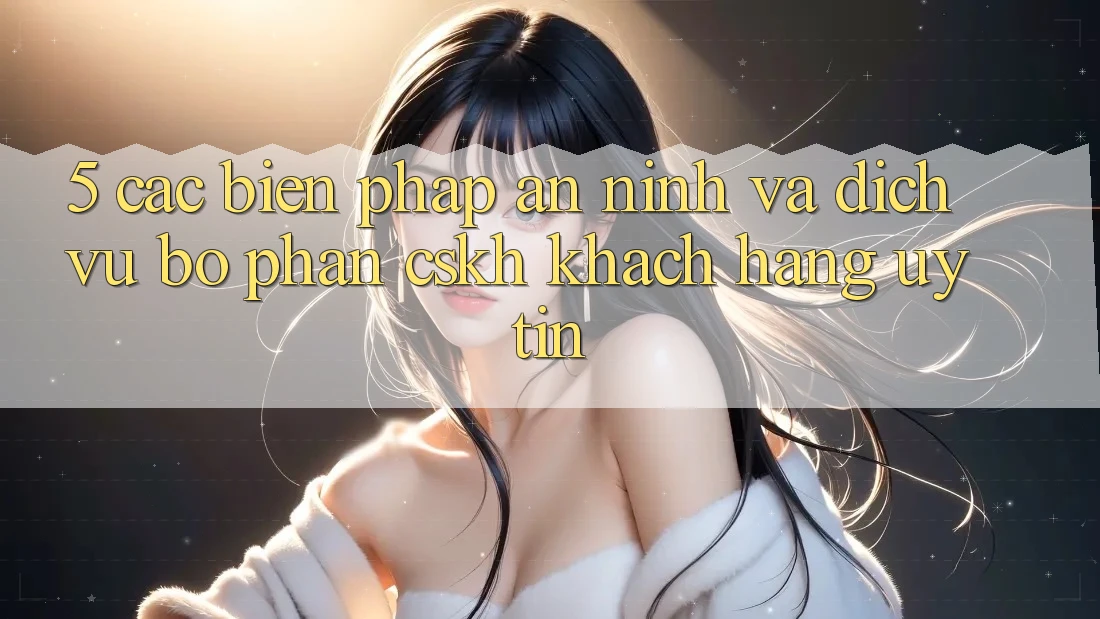 5. Các Biện Pháp An ninh Và Dịch Vụ Bộ phận CSKH Khách Hàng Uy tín