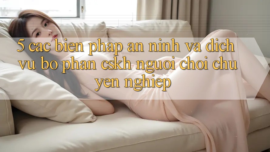 5. Các Biện Pháp An ninh Và Dịch Vụ Bộ phận CSKH Người chơi Chuyên Nghiệp
