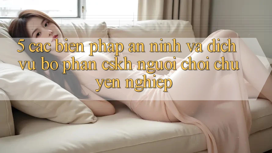 5. Các Biện Pháp An ninh Và Dịch Vụ Bộ phận CSKH Người chơi Chuyên Nghiệp