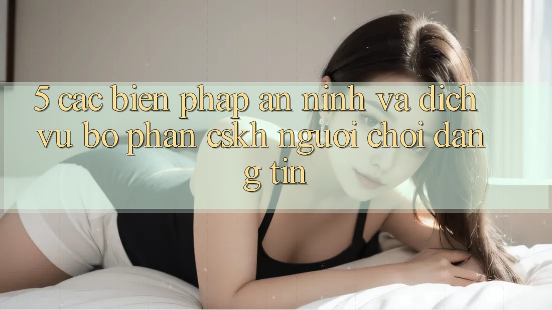 5. Các Biện Pháp An ninh Và Dịch Vụ Bộ phận CSKH Người chơi Đáng tin 5. Các Biện Pháp An ninh Và Dịch Vụ Bộ phận CSKH Người chơi Đáng tin