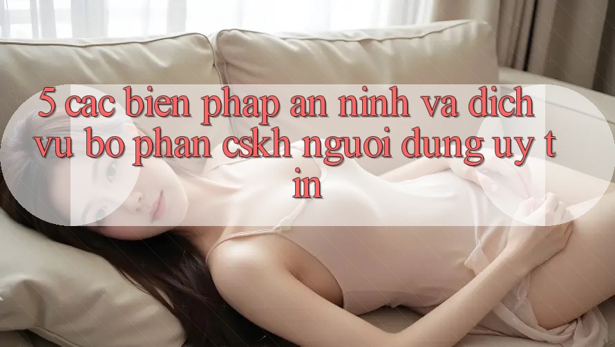 5. Các Biện Pháp An ninh Và Dịch Vụ Bộ phận CSKH Người dùng Uy tín